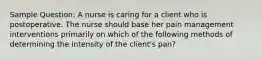 Sample Question: A nurse is caring for a client who is postoperative. The nurse should base her pain management interventions primarily on which of the following methods of determining the intensity of the client's pan?