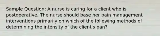 Sample Question: A nurse is caring for a client who is postoperative. The nurse should base her pain management interventions primarily on which of the following methods of determining the intensity of the client's pan?