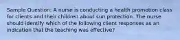 Sample Question: A nurse is conducting a health promotion class for clients and their children about sun protection. The nurse should identify which of the following client responses as an indication that the teaching was effective?