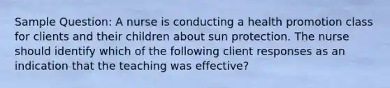 Sample Question: A nurse is conducting a health promotion class for clients and their children about sun protection. The nurse should identify which of the following client responses as an indication that the teaching was effective?