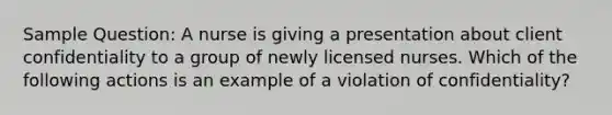 Sample Question: A nurse is giving a presentation about client confidentiality to a group of newly licensed nurses. Which of the following actions is an example of a violation of confidentiality?