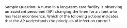 Sample Question: A nurse in a long-term care facility is observing an assistant personnel (AP) changing the linen for a client who has fecal incontinence. Which of the following actions indicates that the AP understands the principles of infection control?