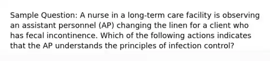 Sample Question: A nurse in a long-term care facility is observing an assistant personnel (AP) changing the linen for a client who has fecal incontinence. Which of the following actions indicates that the AP understands the principles of infection control?