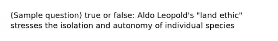 (Sample question) true or false: Aldo Leopold's "land ethic" stresses the isolation and autonomy of individual species