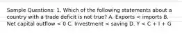 Sample Questions: 1. Which of the following statements about a country with a trade deficit is not true? A. Exports < imports B. Net capital outflow < 0 C. Investment < saving D. Y < C + I + G