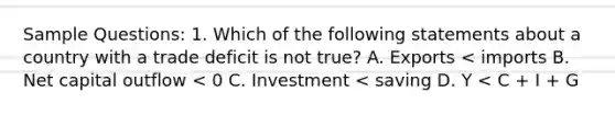 Sample Questions: 1. Which of the following statements about a country with a trade deficit is not true? A. Exports < imports B. Net capital outflow < 0 C. Investment < saving D. Y < C + I + G