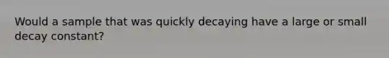 Would a sample that was quickly decaying have a large or small decay constant?