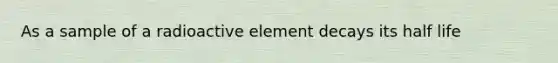 As a sample of a radioactive element decays its half life