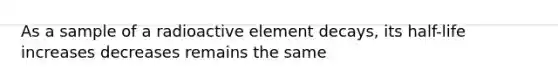 As a sample of a radioactive element decays, its half-life increases decreases remains the same