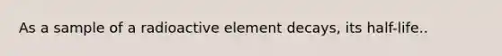 As a sample of a radioactive element decays, its half-life..