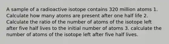 A sample of a radioactive isotope contains 320 million atoms 1. Calculate how many atoms are present after one half life 2. Calculate the ratio of the number of atoms of the isotope left after five half lives to the initial number of atoms 3. calculate the number of atoms of the isotope left after five half lives.