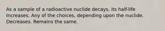 As a sample of a radioactive nuclide decays, its half-life Increases. Any of the choices, depending upon the nuclide. Decreases. Remains the same.