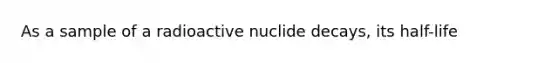 As a sample of a radioactive nuclide decays, its half-life