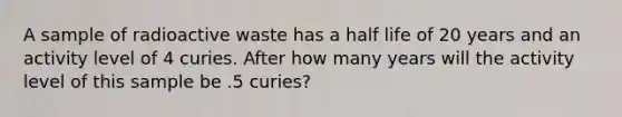 A sample of radioactive waste has a half life of 20 years and an activity level of 4 curies. After how many years will the activity level of this sample be .5 curies?