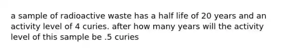 a sample of radioactive waste has a half life of 20 years and an activity level of 4 curies. after how many years will the activity level of this sample be .5 curies