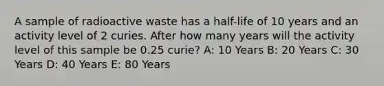 A sample of radioactive waste has a half-life of 10 years and an activity level of 2 curies. After how many years will the activity level of this sample be 0.25 curie? A: 10 Years B: 20 Years C: 30 Years D: 40 Years E: 80 Years