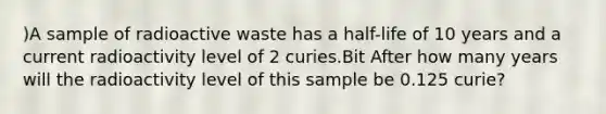 )A sample of radioactive waste has a half-life of 10 years and a current radioactivity level of 2 curies.Bit After how many years will the radioactivity level of this sample be 0.125 curie?