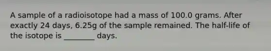 A sample of a radioisotope had a mass of 100.0 grams. After exactly 24 days, 6.25g of the sample remained. The half-life of the isotope is ________ days.