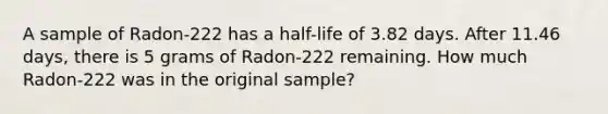 A sample of Radon-222 has a half-life of 3.82 days. After 11.46 days, there is 5 grams of Radon-222 remaining. How much Radon-222 was in the original sample?