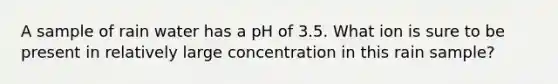 A sample of rain water has a pH of 3.5. What ion is sure to be present in relatively large concentration in this rain sample?