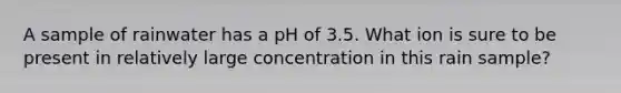 A sample of rainwater has a pH of 3.5. What ion is sure to be present in relatively large concentration in this rain sample?