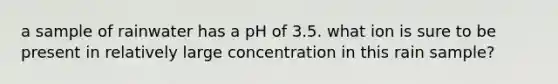 a sample of rainwater has a pH of 3.5. what ion is sure to be present in relatively large concentration in this rain sample?