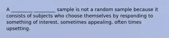 A _________ _________ sample is not a random sample because it consists of subjects who choose themselves by responding to something of interest, sometimes appealing, often times upsetting.