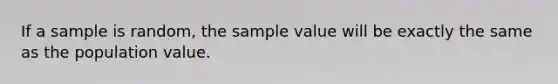 If a sample is random, the sample value will be exactly the same as the population value.