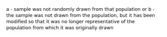 a - sample was not randomly drawn from that population or b - the sample was not drawn from the population, but it has been modified so that it was no longer representative of the population from which it was originally drawn