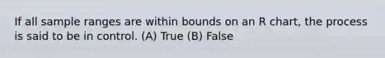 If all sample ranges are within bounds on an R chart, the process is said to be in control. (A) True (B) False