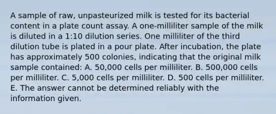 A sample of raw, unpasteurized milk is tested for its bacterial content in a plate count assay. A one-milliliter sample of the milk is diluted in a 1:10 dilution series. One milliliter of the third dilution tube is plated in a pour plate. After incubation, the plate has approximately 500 colonies, indicating that the original milk sample contained: A. 50,000 cells per milliliter. B. 500,000 cells per milliliter. C. 5,000 cells per milliliter. D. 500 cells per milliliter. E. The answer cannot be determined reliably with the information given.