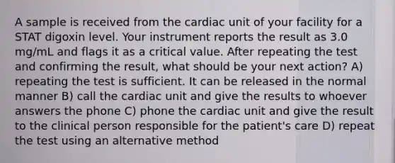 A sample is received from the cardiac unit of your facility for a STAT digoxin level. Your instrument reports the result as 3.0 mg/mL and flags it as a critical value. After repeating the test and confirming the result, what should be your next action? A) repeating the test is sufficient. It can be released in the normal manner B) call the cardiac unit and give the results to whoever answers the phone C) phone the cardiac unit and give the result to the clinical person responsible for the patient's care D) repeat the test using an alternative method