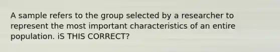 A sample refers to the group selected by a researcher to represent the most important characteristics of an entire population. iS THIS CORRECT?