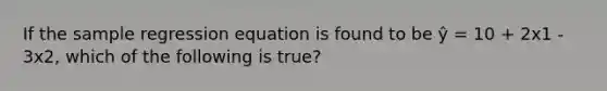 If the sample regression equation is found to be ŷ = 10 + 2x1 - 3x2, which of the following is true?