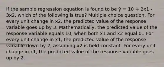 If the sample regression equation is found to be ŷ = 10 + 2x1 - 3x2, which of the following is true? Multiple choice question. For every unit change in x2, the predicted value of the response variable goes up by 3. Mathematically, the predicted value of the response variable equals 10, when both x1 and x2 equal 0.. For every unit change in x1, the predicted value of the response variable down by 2, assuming x2 is held constant. For every unit change in x1, the predicted value of the response variable goes up by 2.