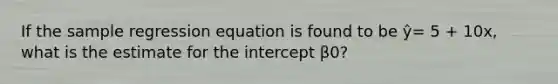 If the sample regression equation is found to be ŷ= 5 + 10x, what is the estimate for the intercept β0?