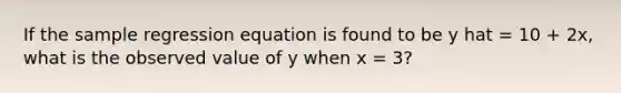 If the sample regression equation is found to be y hat = 10 + 2x, what is the observed value of y when x = 3?