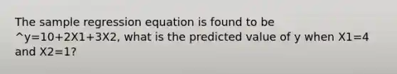 The sample regression equation is found to be ^y=10+2X1+3X2, what is the predicted value of y when X1=4 and X2=1?