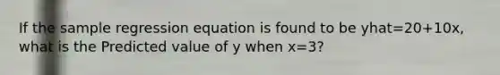 If the sample regression equation is found to be yhat=20+10x, what is the Predicted value of y when x=3?