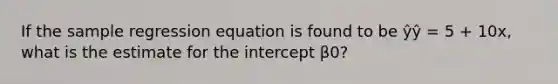 If the sample regression equation is found to be ŷŷ = 5 + 10x, what is the estimate for the intercept β0?