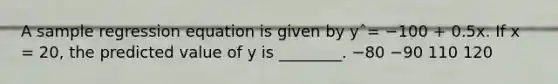 A sample regression equation is given by yˆ= −100 + 0.5x. If x = 20, the predicted value of y is ________. −80 −90 110 120