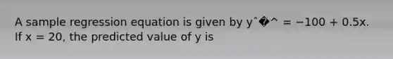 A sample regression equation is given by yˆ�^ = −100 + 0.5x. If x = 20, the predicted value of y is