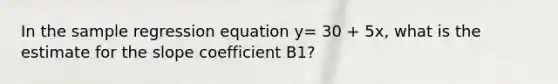 In the sample regression equation y= 30 + 5x, what is the estimate for the slope coefficient B1?