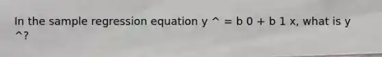 In the sample regression equation y ^ = b 0 + b 1 x, what is y ^?