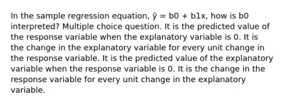 In the sample regression equation, ŷ = b0 + b1x, how is b0 interpreted? Multiple choice question. It is the predicted value of the response variable when the explanatory variable is 0. It is the change in the explanatory variable for every unit change in the response variable. It is the predicted value of the explanatory variable when the response variable is 0. It is the change in the response variable for every unit change in the explanatory variable.