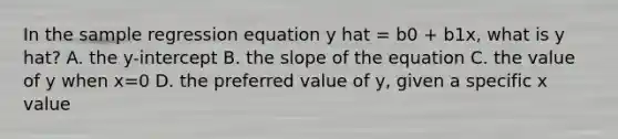 In the sample regression equation y hat = b0 + b1x, what is y hat? A. the y-intercept B. the slope of the equation C. the value of y when x=0 D. the preferred value of y, given a specific x value