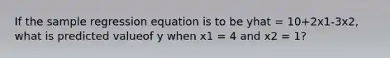 If the sample regression equation is to be yhat = 10+2x1-3x2, what is predicted valueof y when x1 = 4 and x2 = 1?