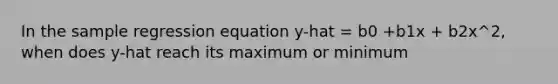 In the sample regression equation y-hat = b0 +b1x + b2x^2, when does y-hat reach its maximum or minimum