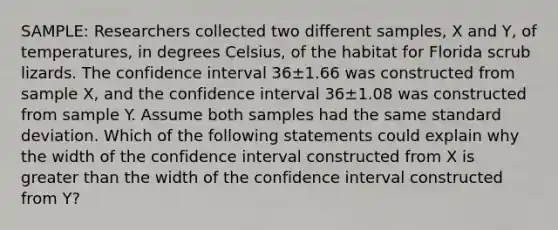 SAMPLE: Researchers collected two different samples, X and Y, of temperatures, in degrees Celsius, of the habitat for Florida scrub lizards. The confidence interval 36±1.66 was constructed from sample X, and the confidence interval 36±1.08 was constructed from sample Y. Assume both samples had the same <a href='https://www.questionai.com/knowledge/kqGUr1Cldy-standard-deviation' class='anchor-knowledge'>standard deviation</a>. Which of the following statements could explain why the width of the confidence interval constructed from X is <a href='https://www.questionai.com/knowledge/ktgHnBD4o3-greater-than' class='anchor-knowledge'>greater than</a> the width of the confidence interval constructed from Y?