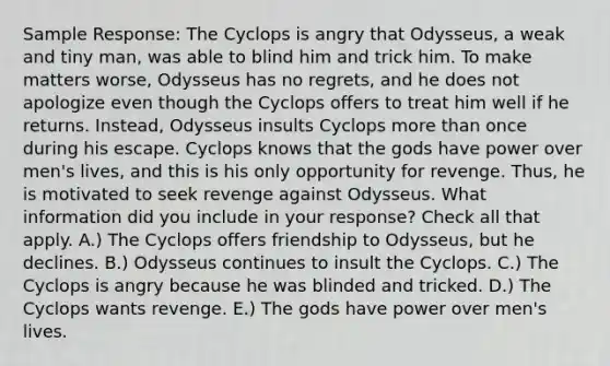 Sample Response: The Cyclops is angry that Odysseus, a weak and tiny man, was able to blind him and trick him. To make matters worse, Odysseus has no regrets, and he does not apologize even though the Cyclops offers to treat him well if he returns. Instead, Odysseus insults Cyclops more than once during his escape. Cyclops knows that the gods have power over men's lives, and this is his only opportunity for revenge. Thus, he is motivated to seek revenge against Odysseus. What information did you include in your response? Check all that apply. A.) The Cyclops offers friendship to Odysseus, but he declines. B.) Odysseus continues to insult the Cyclops. C.) The Cyclops is angry because he was blinded and tricked. D.) The Cyclops wants revenge. E.) The gods have power over men's lives.